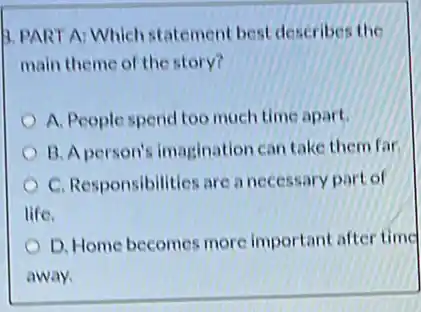 3. PART A: Which statement best describes the
main theme of the story?
A. People spend too much time apart.
B. A person's imagination can take them far
C. Responsibilities are a necessary part of
life.
D. Home becomes more important after time
away.