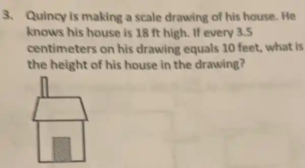 3. Quincy is making a scale drawing of his house.He
knows his house is 18 ft high. If every 3.5
centimeters on his drawing equals 10 feet, what is
the height of his house in the drawing?