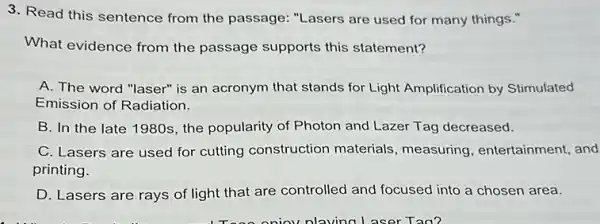 3. Read this sentence from the passage: "Lasers are used for many things."
What evidence from the passage supports this statement?
A. The word "laser"is an acronym that stands for Light Amplification by Stimulated
Emission of Radiation.
B. In the late 1980s, the popularity of Photon and Lazer Tag decreased.
C. Lasers are used for cutting construction materials, measuring entertainment, and
printing.
D. Lasers are rays of light that are controlled and focused into a chosen area.