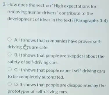 3. How does the section "High expectations for
removing human drivers "contribute to the
development of ideas in the text? (Paragraphs 3-4
A. It shows that companies have proven self-
driving ars are safe.
B. It shows that people are skeptical about the
safety of self-driving cars.
C. It shows that people expect self-driving cars
to be completely automated.
D. It shows that people are disappointed by the
prototypes of self-driving cars.