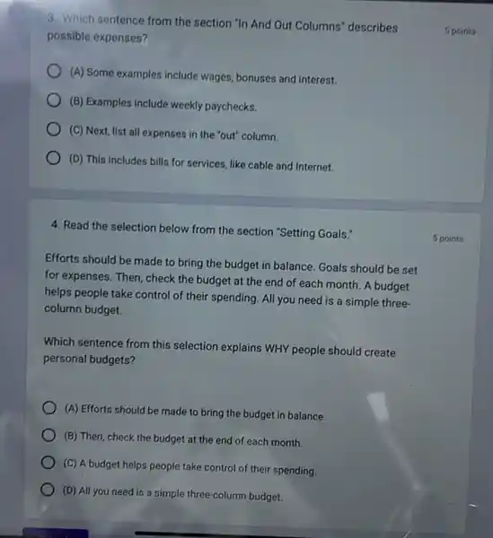 3. Which sentence from the section "In And Out Columns" describes
possible expenses?
(A) Some examples include wages, bonuses and interest.
(B) Examples include weekly paychecks.
(C) Next, list all expenses in the "out"column.
(D) This includes bills for services, like cable and Internet.
4. Read the selection below from the section "Setting Goals."
Efforts should be made to bring the budget in balance. Goals should be set
for expenses. Then, check the budget at the end of each month.A budget
helps people take control of their spending. All you need is a simple three-
column budget.
Which sentence from this selection explains WHY people should create
personal budgets?
(A) Efforts should be made to bring the budget in balance.
(B) Then, check the budget at the end of each month.
(C) A budget helps people take control of their spending.
(D) All you need is a simple three-column budget.
5 points
5 points