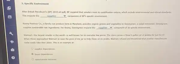 3. Specific Environment
After British Petroleum's (BP)2010 oil spill, BP required that vendors meet its qualification criteria, which include environmental and ethical standards.
This impacts the	supplier	component of BP's specific environment.
Keany Produce Co., a family-run produce farm in Maryland, provides organic greens and vegetables to Sweetgreen, a salad restaurant.Sweetgreen
requires sustainable raw ingredients For Keany, Sweetgreen impacts the __ component of its speafic environment.
Walmart-the largest retailer in the world-is well-known for its everyday low prices. The store carries a Vlasic's gallon jar of pickles for just 2.97.
When Vlasic approached Walmart to raise the price of the jar to help Vlasic on its profits, Walmart refused and threatened that another manufacturer
could easily take their place. This is an example of:
supplier dependence.
buyer dependence.
opportunistic behavior.