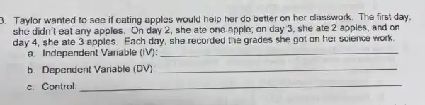 3. Taylor wanted to see if eating apples would help her do better on her classwork The first day,
she didn't eat any apples. On day 2 , she ate one apple;on day 3, she ate 2 apples; and on
day 4, she ate 3 apples. Each day.she recorded the grades she got on her science work.
a. Independent Variable (IV): __
b. Dependent Variable (DV):
__
c. Control: