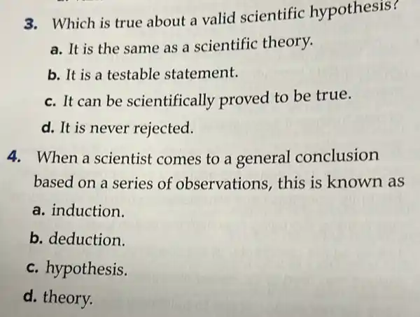 3. Which is true about a valid scientific hypothesis?
a. It is the same as a scientific theory.
b. It is a testable statement.
c. It can be scientifically proved to be true.
d. It is never rejected.
4. When a scientist comes to a general conclusion
based on a series of observations this is known as
a. induction.
b. deduction.
c. hypothesis.
d. theory.