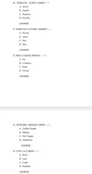 30. VIGIL ANT:ALERT , VIABLE __
A. Active
B. Gentile
C. Hopeless
D. Feasible
ANSWER:
31 . FORECAST : FUTURE , REGRET __
A. Present
B. Atone
C. Past
D. Sins
ANSWER:
32. MEI .T: LIQUID . FREEZE __
A. Ice
B. Condense
C. Solid
D. Crystal
ANSWER:
33.MUSLIMS:MOSQUE SIKHS __
A. Golden Temple
B. Medina
C. Fire Temple
D Gurudwara
ANSWER:
34. PAW CAT, HOOF __
A. Horse
B. Lion
C. Lamb
D. Elephant
ANSWER: