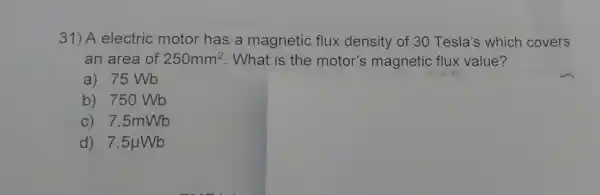 31) A electric motor has a magnetic flux density of 30 Tesla's which covers
an area of 250mm^2 . What is the motor's magnetic flux value?
a) 75 Wb
b) 750 Wb
C) 7 .5mWb
d) 7 .5uWb