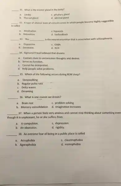 __ 31. What is the master gland in the body?
a. Limbic
c. pituitary gland
b. Thyroid gland
d. adrenal gland
__
is called
32. A type of altered state of consciousness in which people become highly suggestible
a. Meditation
c. hypnosis
b. Relaxation
d. biofeedback
__ 33. The __ is the neurotransmitter that is association with schizophrenia.
a. Dopamine
c. GABA
b. Serotonin
d. ACH
__ 34. Sigmund Freud believed that dreams
a. Contain clues to unconscious thoughts and desires.
b. Serve no function.
c. Cannot be interpreted.
d. Help people solve problems
__ 35. Which of the following occurs during REM sleep?
a. Sleepwalking
b. Regular pulse rate
c. Delta waves
__
d. Dreaming
__ 36. What is one reason we dream?
a. Brain rest
c. problem solving
b. Memory consolidation
d. imagination increases
__ 37. When a person feels very anxious and cannot stop thinking about something even
though it is unpleasant,he or she suffers from
a. A compulsion.
c. depression.
b. An obsession.
d. rigidity.
__ 38. An extreme fear of being in a public place is called
a. Acrophobia
c. claustrophobia
b. Agoraphobia
d. monophobia