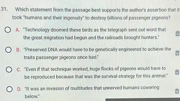 31. Which statement from the passage best supports the author's assertion that it
took "humans and their ingenuity" to destroy billions of passenger pigeons?
A. "Technology doomed these birds as the telegraph sent out word that
the great migration had begun and the railroads brought hunters."
B. "Preserved DNA would have to be genetically engineered to achieve the
traits passenger pigeons once had."
C. "Even if that technique worked, huge flocks of pigeons would have to
be reproduced because that was the survival strategy for this animal."
D. "It was an invasion of multitudes that unnerved humans cowering
below."