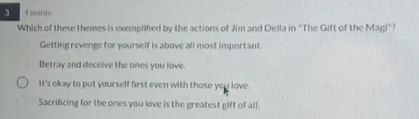 3
4 points
Which of these themes is exemplified by the actions of Jim and Della in "The Gift of the Magl"?
Getting revenge for yourself Is above all most Important.
Betray and decelve the ones you love.
It's okay to put yourself first even with those you love.
D Sacrificing for the ones you love is the greatest gift of all.