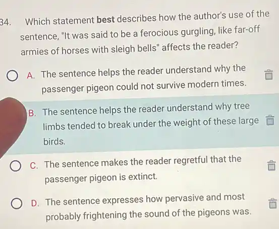 34. Which statement best describes how the author's use of the
sentence, "It was said to be a ferocious gurgling, like far-off
armies of horses with sleigh bells" affects the reader?
A. The sentence helps the reader understand why the
passenger pigeon could not survive modern times.
B. The sentence helps the reader understand why tree
limbs tended to break under the weight of these large im
birds.
C. The sentence makes the reader regretful that the
passenger pigeon is extinct.
D. The sentence expresses how pervasive and most
probably frightening the sound of the pigeons was.