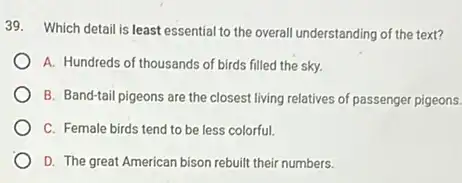 39. Which detail is least essential to the overall understanding of the text?
A. Hundreds of thousands of birds filled the sky.
B. Band-tail pigeons are the closest living relatives of passenger pigeons.
C. Female birds tend to be less colorful.
D. The great American bison rebuilt their numbers.