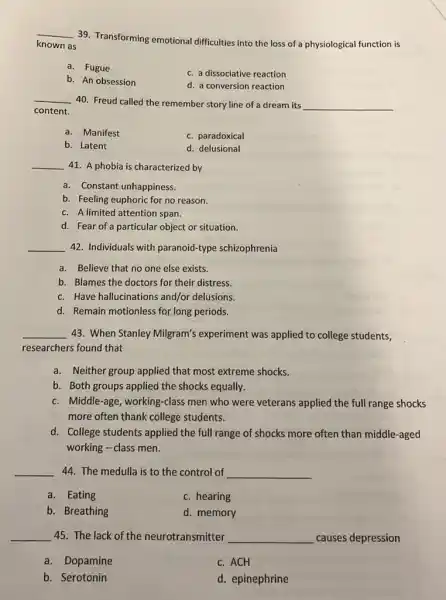 __
39. Transforming emotional difficulties into the loss of a physiological function is
known as
a. Fugue
c. a dissociative reaction
b. An obsession
d. a conversion reaction
__
40. Freud called the remember story line of a dream its __
content.
a. Manifest
c. paradoxical
b. Latent
d. delusional
__ 41. A phobia is characterized by
a. Constant unhappiness.
b. Feeling euphoric for no reason.
c. A limited attention span.
d. Fear of a particular object or situation.
__ 42. Individuals with paranoid-type schizophrenia
a. Believe that no one else exists.
b. Blames the doctors for their distress.
c. Have hallucinations and/or delusions.
d. Remain motionless for long periods.
__ 43. When Stanley Milgram's experiment was applied to college students,
researchers found that
a. Neither group applied that most extreme shocks.
b. Both groups applied the shocks equally.
c. Middle-age, working -class men who were veterans applied the full range shocks
more often thank college students.
d. College students applied the full range of shocks more often than middle-aged
working - class men.
__ 44. The medulla is to the control of __
a. Eating
c. hearing
b. Breathing
d. memory
__ 45. The lack of the neurotransmitter __ causes depression
a. Dopamine
c. ACH
b. Serotonin
d. epinephrine