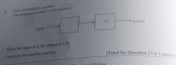 3
Here is a numbe machine.
The number machine is not complete.
When the input is 8, the output is 154
Complete the number machine.
(Total for Question 13 is 2 marks)