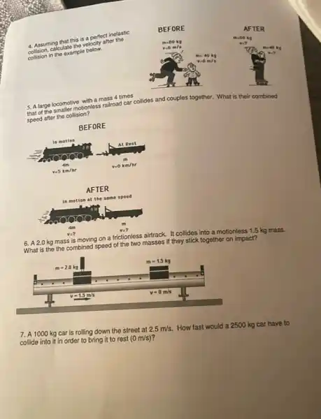 4. Assuming that this is a perfect inelastic collision, calculate the velocity after the collision in the example below.
BEFORE
AFTER
5. A large locomotive with a mass 4 times that of the smaller motionless railroad car collides and couples together. What is their combined speed after the collision?
BEFORE
AFTER
6. A 2.0 mathrm(~kg) mass is moving on a frictionless airtrack. It collides into a motionless 1.5 mathrm(~kg) mass. What is the combined speed of the two masses if they stick together on impact?
7. A 1000 mathrm(~kg) car is rolling down the street at 2.5 mathrm(~m) / mathrm(s) . How fast would a 2500 mathrm(~kg) car have to collide into it in order to bring it to rest (0 mathrm(~m) / mathrm(s)) ?