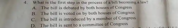 4. What is the first step in the process of a bill becoming a law?
A. The bill is debated by both houses of Congress
B. The bill is voted on by both houses of Congress
C. The bill is introduced by a member of Congress
D. The bill is sent to a committee of Congress