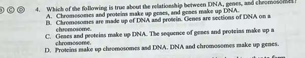 4. Which of the following is true about the relationship between DNA, genes, and chromosomes?
A. Chromosomes and proteins make up genes, and genes make up DNA.
B. Chromosomes are made up of DNA and protein Genes are sections of DNA on a
chromosome.
C. Genes and proteins make up DNA. The sequence of genes and proteins make up a
chromosome.
D. Proteins make up chromosomes and DNA. DNA and chromosomes make up genes.