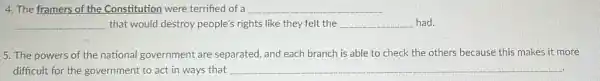 4. The framers of the Constitution were terrified of a __
__ that would destroy people's rights like they felt the __ had.
5. The powers of the national government are separated, and each branch is able to check the others because this makes it more
difficult for the government to act in ways that __