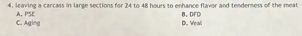 4. leaving a carcass in large sections for 24 to 48 hours to enhance flavor and tenderness of the meat
A. PSE
B. DFD
C. Aging
D. Veal