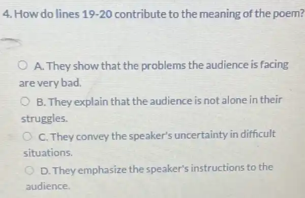 4. How do lines 19-20 contribute to the meaning of the poem?
A. They show that the problems the audience is facing
are very bad.
C B. They explain that the audience is not alone in their
struggles.
C. They convey the speaker's uncertainty in difficult
situations.
D. They emphasize the speaker's instructions to the
audience.