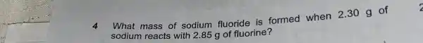 4 What mass of sodium fluoride is formed when 2.30 g of
sodium reacts with 2.85 g of fluorine?