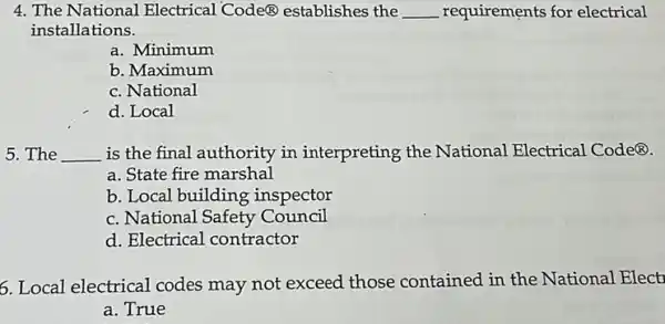 4. The National Electrical Code@ establishes the __ requirements for electrical
installations.
a. Minimum
b. Maximum
c. National
d. Local
5. The __ is the final authority in interpreting the National Electrical Code(B)
a. State fire marshal
b. Local building inspector
c. National Safety Council
d. Electrical contractor
6. Local electrical codes may not exceed those contained in the National Elect
a. True