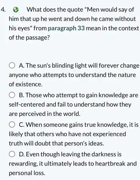 4. What does the quote "Men would say of
him that up he went and down he came without
his eyes" from paragraph 33 mean in the context
of the passage?
A. The sun's blinding light will forever change
anyone who attempts to understand the nature
of existence.
B. Those who attempt to gain knowledge are
self-cent tered and fail to understand I how they
are perceived in the world.
C. When someone gains ; true knowledge , it is
likely that others who have not experienced
truth will doubt that person's ideas.
D. Even though leaving the darkness is