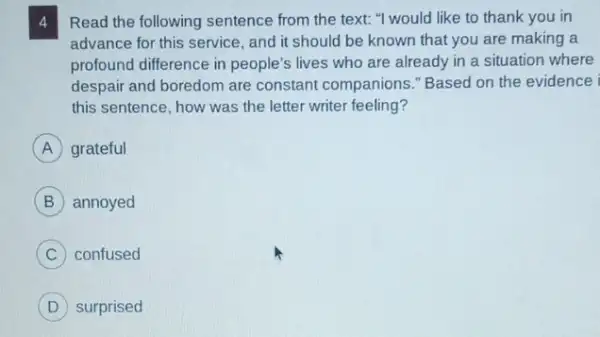 4 Read the following sentence from the text: "would like to thank you in
advance for this service , and it should be known that you are making a
profound difference in people's lives who are already in a situation where
despair and boredom are constant companions "Based on the evidence
this sentence, how was the letter writer feeling?
A grateful
B annoyed
C confused
D surprised