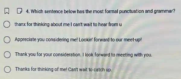 4. Which sentence below has the most formal punctuation and grammar?
thanx for thinking about me I can't wait to hear from u
Appreciate you considering me! Lookin' forward to our meet-up!
Thank you for your consideration. I look forward to meeting with you.
Thanks for thinking of me! Can't wait to catch up.