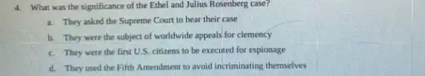 4. What was the significance of the Ethel and Julius Rosenberg case?
a. They asked the Supreme Court to hear their case
b. They were the subject of worldwide appeals for clemency
c. They were the first U.S. citizens to be executed for espionage
d. They used the Fifth Amendment to avoid incriminating themselves