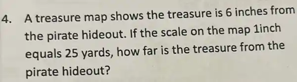 4. A treasure map shows the treasure is 6 inches from
the pirate hideout. If the scale on the map 1inch
equals 25 yards how far is the treasure from the
pirate hideout?