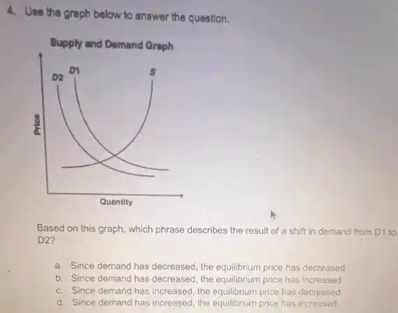 4. Use the graph below to answer the question.
Based on this graph which phrase describes the result of a shift in demand from D1 to
D2?
a. Since demand has decreased, the equilibrium price has decreased
b. Since demand has decreased, the equilibrium price has increased
c. Since demand has increased, the equilibrium price has decreased
d. Since demand has increased, the equilibrium price has increased