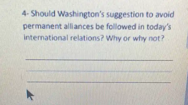 4- Should Washington's suggestion to anoid
permanent alliances be followed in todayis
international relations? Why or wity not?
__