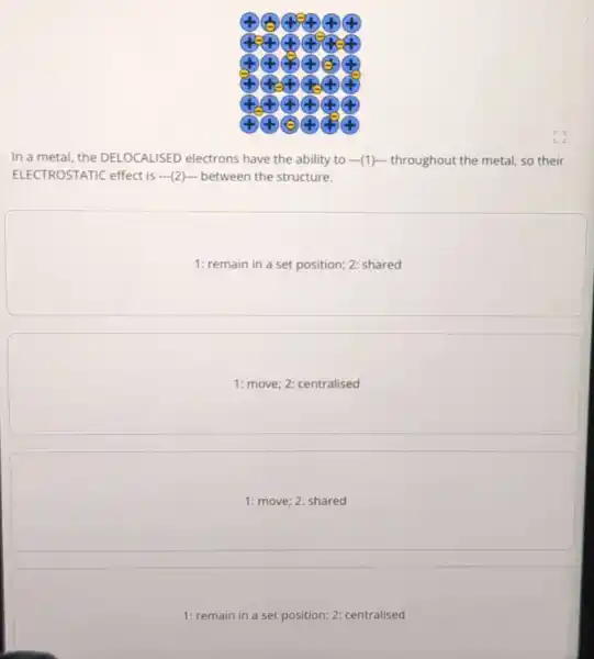 44 x
In a metal, the DELOCALISED electrons have the ability to (1)-throughout the metal so their
ELECTROSTATIC effect is (2) between the structure.
1: remain in a set position; 2: shared
square 
square 
1: remain in a set position; 2: centralised