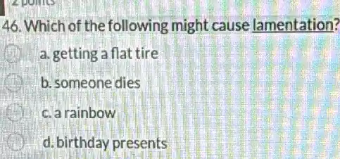 46. Which of the following might cause lamentation?
a. getting a flat tire
b. someone dies
c. a rainbow
d. birthday presents