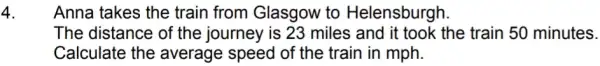 4.
Anna takes the train from Glasgow to Helensburgh.
The distance of the journey is 23 miles and it took the train 50 minutes.
Calculate the average speed of the train in mph.