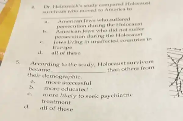 4.
Dr. Helmreich's study compared Holocaust
survivors who moved to America to
__
a. American Jews who suffered
persecution during the Holocaust
b
American Jews who did not suffer
persecution during the Holocaust
c.
Jews living in unaffected countries in
Europe
d.all of these
According to the study.Holocaust survivors
became __
than others from
their demographic.
a. more successful
b. more educated
c.
more likely to seek psychiatric
treatment
d.all of these