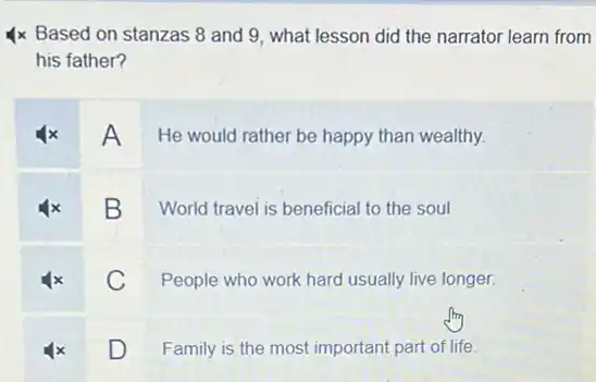 4x Based on stanzas 8 and 9, what lesson did the narrator learn from
his father?
A He would rather be happy than wealthy.
B
World travel is beneficial to the soul
C
People who work hard usually live longer.
D
Family is the most important part of life.