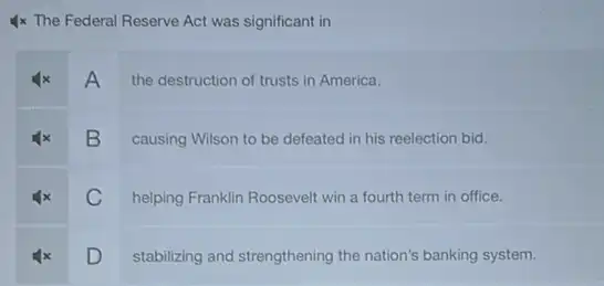 4x The Federal Reserve Act was significant in
A
the destruction of trusts in America.
B
causing Wilson to be defeated in his reelection bid.
C
helping Franklin Roosevelt win a fourth term in office.
D stabilizing and strengthening the nation's banking system.