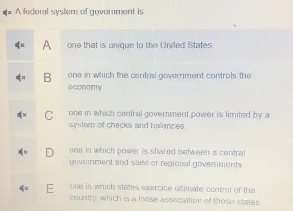 4x A federal system of government is
x A one that is unique to the United States.
B one in which the central government controls the
economy.
C C one in which central government power is limited by a
system of checks and balances.
D D one in which power is shared between a central
government and state or regional governments.
x E one in which states exercice ultimate control of the
country, which is a loose association of those states.