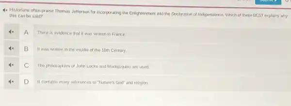 4x Historians often praise Thomas Jefferson for incorporating the Enlightenment into the Declaration of Independence, Which of these BEST explains why
this can be said?
A
There is evidence that it was written in France.
B
It was written in the middle of the 18th Century.
C
The philosophies of John Locke and Montesquieu are used.
D
It contains many references to "Nature's God" and religion.