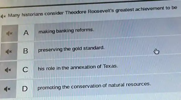 4x Many historians consider Theodore Roosevelt's greatest achievement to be
A making banking reforms.
B
preserving the gold standard.
his role in the annexation of Texas.
D
promoting the conservation of natural resources.