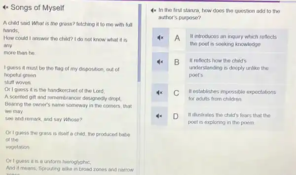 4x Songs of Myself
A child said What is the grass? fetching it to me with full
hands;
How could I answer the child? I do not know what it is
any
more than he.
I guess it must be the flag of my disposition, out of
hopeful green
stuff woven
Or I guess it is the handkerchief of the Lord,
A scented gift and remembrancer designedly dropt,
Bearing the owner's name someway in the corners that
we may
see and remark, and say Whose?
Origuess the grass is itself a child, the produced babe
of the
vegetation
Origuess it
__
a uniform hieroglyphic,
__ __ __ __
And it means, Sprouting alike in broad zones and narrow
zooos
4x In the first stanza, how does the question add to the
author's purpose?
x A It introduces an inquiry which reflects
the poet is seeking knowledge.
B It reflects how the child's
understanding is deeply unlike the
poet's
x C It establishes impossible expectations
for adults from children
4x D It illustrates the child's fears that the D
poet is exploring in the poem