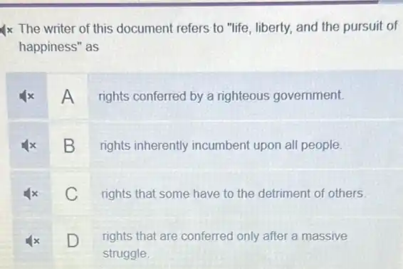 4x The writer of this document refers to "life, liberty, and the pursuit of
happiness" as
x A rights conferred by a righteous government.
x B rights inherently incumbent upon all people.
x C rights that some have to the detriment of others
D
rights that are conferred only after a massive
D
struggle