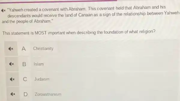 4x "Yahweh created a covenant with Abraham. This covenant held that Abraham and his
descendants would receive the land of Canaan as a sign of the relationship between Yahweh
and the people of Abraham."
This statement is MOST important when describing the foundation of what religion?
A Christianity
x B Islam
Judaism
D. Zoroastrianism