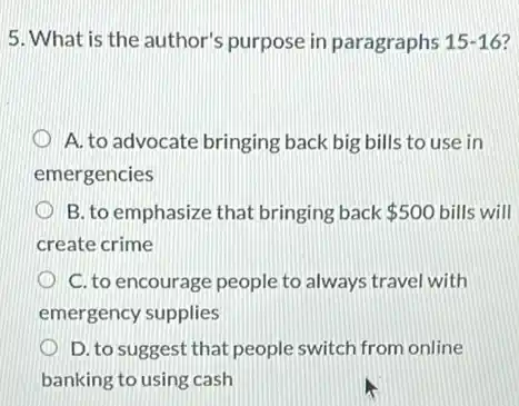 5. What is the author's purpose in paragraphs 15-16
A. to advocate bringing back big bills to use in
emergencies
B. to emphasize that bringing back 500 bills will
create crime
C. to encourage people to always travel with
emergency supplies
D. to suggest that people switch from online
banking to using cash