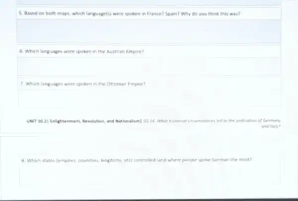 5. Based on both maps, which language(s) were spoken in France? Spain?Why do you think this was?
6. Which languages were spoken in the Austrian Empire?
7. Which languages were spoken in the Ottoman Empire?
UNIT 10.2] Enlightenment,Revolution, and Nationalism] SQ 14. What hitanical cincumstance led to the unification of Germany
and italy?
8. Which states (empires, countries kingdoms, etc) controlled land where people spoke German the most?