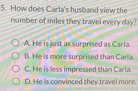 5. How does Carla's husband view the
number of miles they travel every day?
A. He is just as surprised as Carla.
B. He is more surprised than Carla.
C. He is less impressed than Carla.
D.He is convinced they travel more.