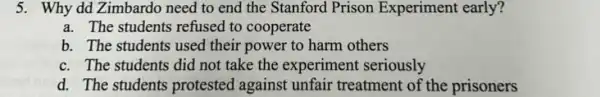 5. Why dd Zimbardo need to end the Stanford Prison Experiment early?
a. The students refused to cooperate
b. The students used their power to harm others
c. The students did not take the experiment seriously
d. The students protested against unfair treatment of the prisoners