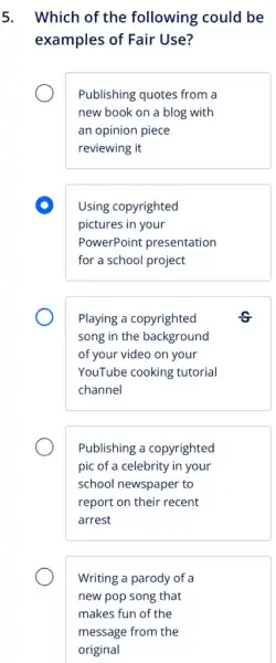 5. Which of the following could be
examples of Fair Use?
Publishing quotes from a
new book on a blog with
an opinion piece
reviewing it
D
Using copyrighted
pictures in your
PowerPoint presentation
for a school project
Playing a copyrighted
song in the background
of your video on your
YouTube cooking tutorial
channel
Publishing a copyrighted
pic of a celebrity in your
school newspaper to
report on their recent
arrest
Writing a parody of a
new pop song that
makes fun of the
message from the
original