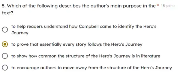 5. Which of the following describes the author's main purpose in the 15 points
text?
to help readers understand how Campbell came to identify the Hero's
Journey
to prove that essentially every story follows the Hero's Journey
to show how common the structure of the Hero's Journey is in literature
to encourage authors to move away from the structure of the Hero's Journey